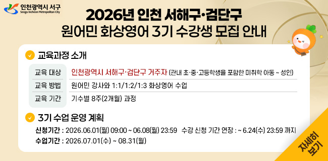 2026년 인천 서해구·검단구원어민 화상영어 3기 수강생 모집 안내교육과정 소개교육 대상	인천광역시 서해구·검단구 거주자 (관내 초·중·고등학생을 포함한 미취학 아동 ~ 성인)교육 방법	원어민 강사와 1:1/1:2/1:3 화상영어 수업교육 기간	기수별 8주(2개월) 과정3기 수업 운영 계획신청기간 : 2026.06.01(월) 09:00 ~ 06.08(월) 23:59수강 신청 기간 연장 : ~ 6.24(수) 23:59 까지수업기간 : 2026.07.01(수) ~ 08.31(월)자세히 보기