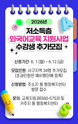 2026년 저소득층 외국어교육 지원사업 수강생 추가모집신청기간: 6. 1.(월) ~ 6.12.(금)모집인원: 서구지역 34명 추가모집(초과인원은 예비명단에 등록)신청방법: 주소지 동 행정복지센터 방문 접수문의: 교육지원과(560-5753) 및 거주지 동 행정복지센터