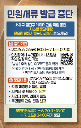 민원서류 발급 중단서해구·검단구 데이터 전환 작업 동안 시스템 중단 예정 필요한 민원서류는 미리 발급 받으세요! 중단기간• 2026. 6. 26.(금) 18:00 ~ 7. 1.(수) 09:00• 인천광역시 누리집에서 시스템별 작업 일정 확인 가능 [방법1] 우측 상단 QR코드 통해 확인 [방법2] 인천소식 인천형 행정체제 개편 행정정보시스템 중단 안내 클릭 중단내용정부24, 위택스 등 정부행정정보망 이용 시스템 모두 중단• 각종 제증명서 열람·발급• 지방세 및 세외수입 납부• 사업자 등록, 인허가 민원• 주민등록 전입·전출 신고 무인민원발급기는 6. 30.(화) 18:00 ~ 7. 3.(금) 24:00까지 중단 