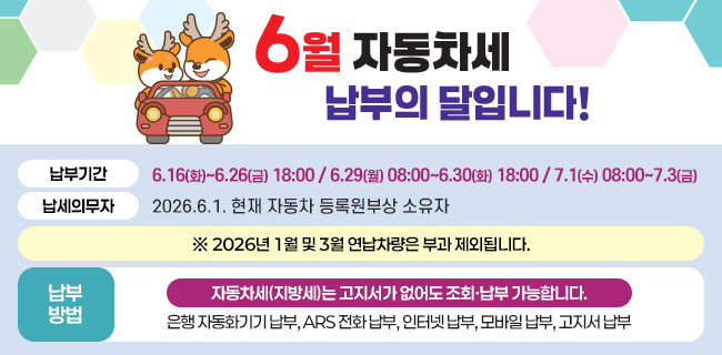 6월은 자동차세 납부의 달입니다!납부기간: 6.16(화)~6.26(금) 18:00 / 6.29(월) 08:00~6.30(화) 18:00 / 7.1(수) 08:00~7.3(금)납세의무자: 2026.6.1. 현재 자동차 등록원부상 소유자※ 2026년 1월 및 3월 연납차량은 부과 제외됩니다.자동차세(지방세)는 고지서가 없어도 조회·납부 가능합니다.납부방법: 은행 자동화기기 납부, ARS 전화 납부, 인터넷 납부, 모바일 납부, 고지서 납부