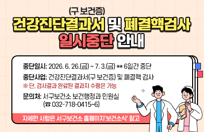 건강진단결과서(구 보건증)  및 폐결핵검사
일시중단 안내
중단일시: 2026. 6. 26.(금) ~ 7. 3.(금) ** 6일간 중단
중단사업: 건강진단결과서(구 보건증) 및 폐결핵 검사
※ 단, 검사결과 완료된 결과지 수령은 가능
문의처: 서구보건소 보건행정과 민원실 (☎ 032-718-0415~6)
자세한 사항은 서구보건소 홈페이지'보건소식' 참고