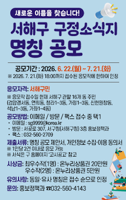 새로운 이름을 찾습니다!서해구 구정소식지 명칭 공모(구 홈페이지)공모기간 : 2026. 6. 22.(월) ~ 7. 21.(화)※ 2026. 7. 21.(화) 18:00까지 접수된 응모작에 한하여 인정응모자격서해구민※ 응모작 접수일 현재 서해구 관할 16개 동 주민(검암경서동, 연희동, 청라1~3동, 가정1~3동, 신현원창동, 석남1~3동, 가좌1~4동)공모방법이메일 / 방문 / 팩스 접수 중 택1• 이메일 : sg9999@korea.kr• 방문 : 서곶로 307, 서구청(서해구청) 3층 홍보정책과• 팩스 : 032-560-2709제출서류명칭 공모 제안서, 개인정보 수집·이용 동의서※ 1인당 2건 이내로 응모 가능※ 서식은 구 홈페이지 '고시공고' 참고시상금최우수작(1명) : 온누리상품권 200,000원우수작(2명) : 온누리상품권 50,000원유의사항동일·유사 명칭은 접수 순으로 인정문의홍보정책과 ☎032-560-4143