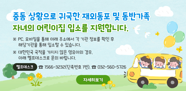 중동 상황으로 귀국한 재외동포 및 동반가족 자녀의 어린이집 입소를 지원합니다.※ PC, 모바일을 통해 아래 주소에서 각 기관 정보를 확인 후 해당기관을 통해 입소할 수 있습니다.※ 대한민국 국적을 가지지 않은 영유아의 경우, 아래 헬프데스크로 문의 바랍니다.바로가기 ☞ https://www.childcare.go.kr/?menuno=168헬프데스크 ☎1566-3232(단축번호 1번), ☎032-560-5726