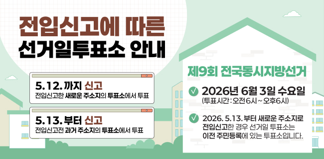 전입신고에 따른 선거일투표소 안내5.12.까지 신고 : 전입신고한 새로운 주소지의 투표소에서 투표5.13.부터 신고 : 전입신고전 과거 주소지의 투표소에서 투표제9회 전국동시지방선거2026년 6월 3일 수요일(투표시간: 오전6시~오후6시)2026.5.13.부터 새로운 주소지로 전입신고한 경우 선거일 투표소는 이전 주민등록에 있는 투표소입니다.