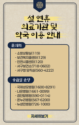 설 연휴 의료기관 및 약국 이용 안내문의처- 소방상황실(119)- 보건복지콜센터(129)- 인천시콜센터(120)- 서구보건소(718-0602)- 서구청 당직실(560-4222) 응급실 운영- 국제성모병원(1600-8291)- 나은병원(1661-0099)- 검단탑병원(590-0114)- 온누리병원(567-6200)- 뉴성민병원(726-1000)자세히보기