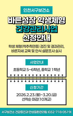 인천서구보건소바른성장 학생체형 건강관리사업학생 체형(척추측만증) 검진 및 결과관리, 바른자세 교육 및 인식 설문조사 실시사업안내 초등학교 5~6학년, 중학교 1학년신청기간 2026.2.23.(월)~3.20.(금) 선착순 마감(10개교)서구보건소 건강증진과 만성질환관리팀 (032-718-0519)