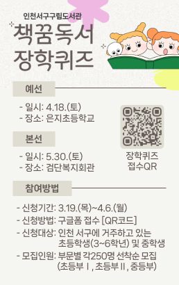 인천서구구립도서관 책꿈도서 장학퀴즈○예선일시: 4.18.(토) 장소: 은지초등학교○본선일시: 5.30.(토) 장소: 검단복지회관○참여방법신청기간: 3.19.(목)~4.6.(월)신청방법: 구글폼 접수[QR코드]신청대상: 인천 서구에 거주하고 있는 초등학생(3~6학년) 및 중학생모집인원: 부문별 각250명 선착순 모집(초등부Ⅰ, 초등부Ⅱ, 중등부)