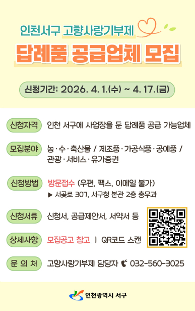 인천서구 고향사랑기부제답례품 공급업체 모집신청기간: 2026. 4. 1.(수) ~ 4. 17.(금)신청자격인천 서구에 사업장을 둔 답례품 공급 가능업체모집분야농·수·축산물/제조품·가공식품·공예품/관광·서비스·유가증권신청방법방문접수 (우편, 팩스, 이메일 불가)서곶로 307, 서구청 본관 2층 총무과신청서류신청서, 공급제안서, 서약서 등상세사항모집공고 참고 | QR코드 스캔문의처고향사랑기부제 담당자 032-560-3025인천광역시 서구