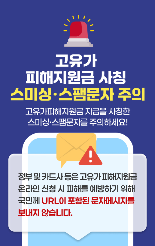 고유가 피해지원금 사칭 스미싱 스팸문자 주의고유가피해지원금 지급을 사칭한스미싱 스팸문자를 주의하세요!정부 및 카드사 등은 고유가 피해지원금 온라인 신청 시 피해를 예방하기 위해국민께 URL이 포함된 문자메시지를 보내지 않습니다.