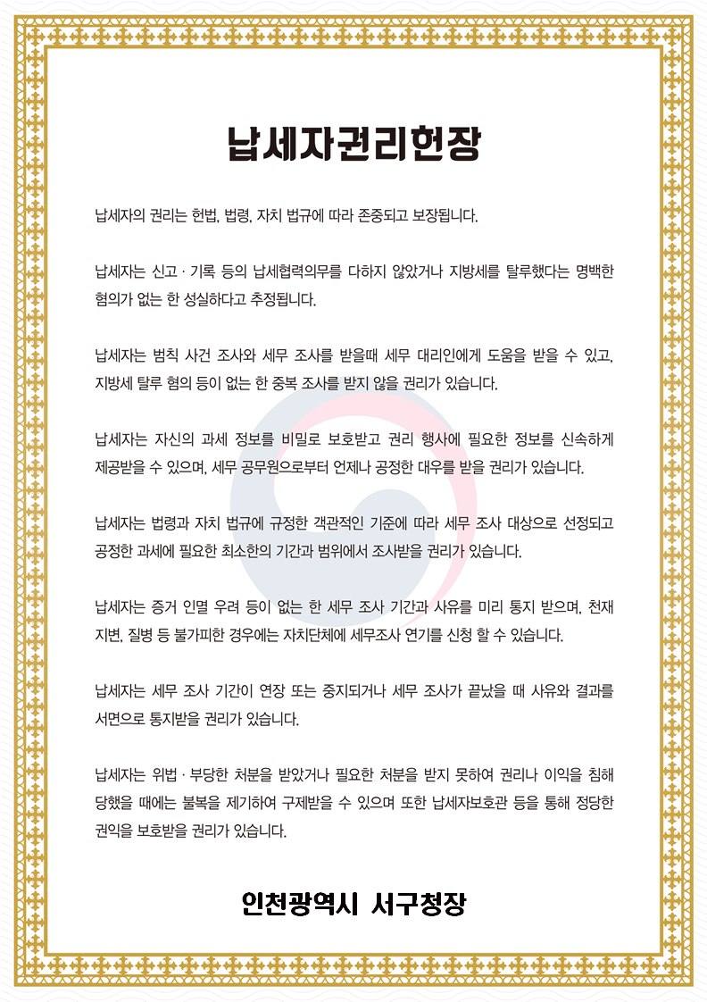 납세자권리헌장. 납세자의 권리는 헌법, 법령, 자치 법규에 따라 존중되고 보장됩니다. 납세자는 신고&middot;기록 등의 납세협력의무를 다하지 않았거나 지방세를 탈루했다는 명백한 혐의가 없는 한 성실하다고 추정됩니다. 납세자는 범칙 사건 조사의 세무 조사를 받을때 세무 대리인에게 도움을 받을 수 있고, 지방세 탈루 혐의 등이 없는 한 중복 조사를 받지 않을 권리가 있습니다. 납세자는 자신의 과세 정보를 비밀로 보호받고 권리 행사에 필요한 정보를 신속하게 제공받을 수 있으며, 세무 공무원으로부터 언제나 공정한 대우를 받을 권리가 있습니다. 납세자는 법령과 자치 법규에 규정한 객관적인 기준에 따라 세무 조사 대상으로 선정되고 공정한 과세에 필요한 최소한의 기간과 범위에서 조사받을 권리가 있습니다. 납세자는 증거 인멸 우려 등이 없는  한 세무 조사 기간과 사유를 미리 통지 받으며, 천재지변, 질병 등 불가피한 경우에는 자치단체에 세무조사 연기를 신청할 수 있습니다. 납세자는 세무 조사 기간이 연장 또는 중지되거나 세무조사가 끝났을 때 사유와 결과를 서면으로 통지받을 권리가 있습니다. 납세자는 위법&middot;부당한 처분을 받았거나 필요한 처분을 받지 못하여 권리나 이익을 침해 당했을 때에는 불복을 제기하여 구제받을 수 있으며 또한 납세자보호관 등을 통해 정당한 권익을 보호받을 권리가 있습니다. 인천광역시 서구청장