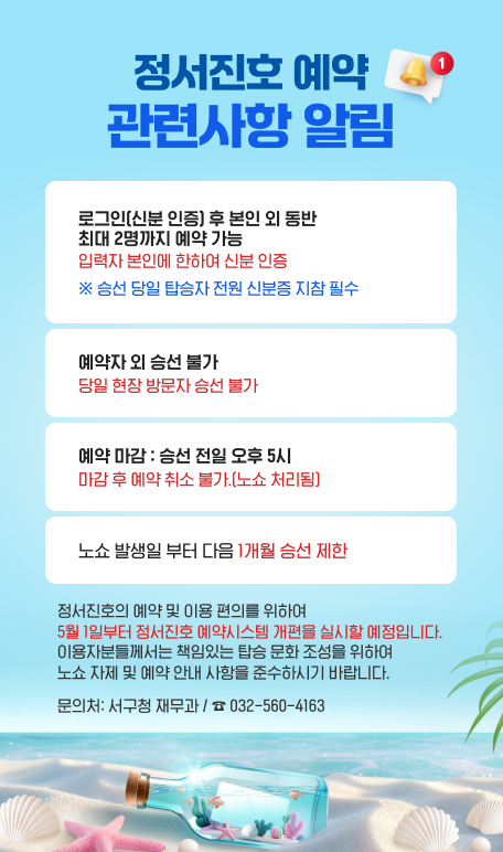  정서진호 예약 변경사항 알림
		로그인(신분인증) 후 본인만 예약 가능. 타인의 정보 입력 및 동반 예약 불가.
		예약자 외 승선 불가  당일 현장 방문자 승선 절대 불가
		예약 마감: 승선 전일 오후 5시 마감 후 예약 취소 불가.(노쇼 처리됨)
		노쇼 발생일 부터 다음 1개월 승선 제한
		주민 여러분의 안전 확보와 책임 있는 탑승 문화 조성을 위하여 7월 1일부터 예약 시스템 개편을 실시할 예정입니다.
		불편하시더라도 많은 양해 부탁드리며, 문의사항은 아래 연락처를 이용 바랍니다.
		감사합니다.
		문의처: 서구청 재무과 / ☎ 032-560-4163