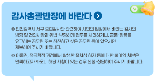 감사총괄반장에 바란다.  인천광역시 서구 종합감사와 관련하여 시민의 입장에서 바라는 감사의 방향 및 건의사항과 위법·부당하게 업무를 처리하거나, 금품·향응을 요구하는 공무원 또는 칭찬하고 싶은 공무원 등이 있으시면 제보하여 주시기 바랍니다. 아울러, 적극행정 과정에서 발생한 절차상 하자 등에 대한 불이익 처분은 면책하고자 하오니 해당 사항이 있는 경우 신청·상담하여 주시기 바랍니다.